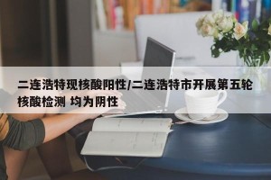 二连浩特现核酸阳性/二连浩特市开展第五轮核酸检测 均为阴性