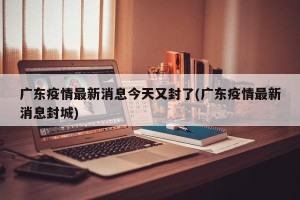 广东疫情最新消息今天又封了(广东疫情最新消息封城)