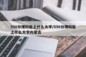 550分理科能上什么大学/550分理科能上什么大学内蒙古
