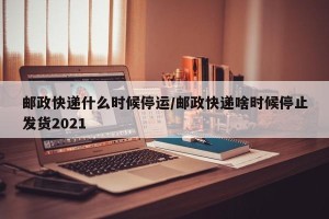 邮政快递什么时候停运/邮政快递啥时候停止发货2021
