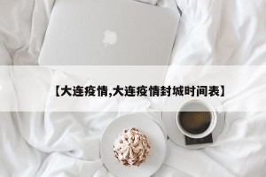 【大连疫情,大连疫情封城时间表】