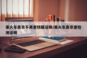 乘火车离京不再查核酸证明/乘火车离京查检测证明