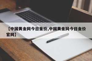 【中国黄金网今日金价,中国黄金网今日金价官网】