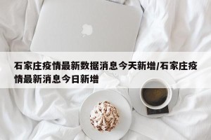 石家庄疫情最新数据消息今天新增/石家庄疫情最新消息今日新增