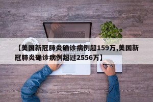 【美国新冠肺炎确诊病例超159万,美国新冠肺炎确诊病例超过2556万】
