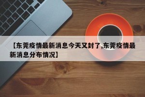 【东莞疫情最新消息今天又封了,东莞疫情最新消息分布情况】