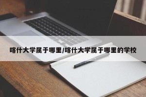 喀什大学属于哪里/喀什大学属于哪里的学校
