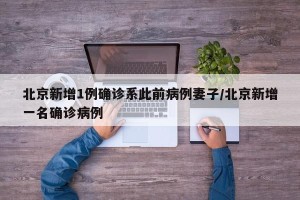 北京新增1例确诊系此前病例妻子/北京新增一名确诊病例