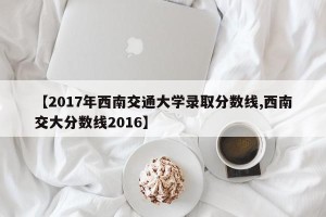 【2017年西南交通大学录取分数线,西南交大分数线2016】