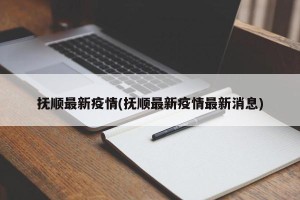 抚顺最新疫情(抚顺最新疫情最新消息)