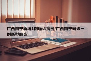 广西南宁新增1例确诊病例/广西南宁确诊一例新型肺炎