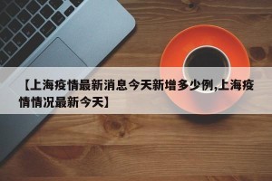 【上海疫情最新消息今天新增多少例,上海疫情情况最新今天】