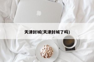 天津封城(天津封城了吗)