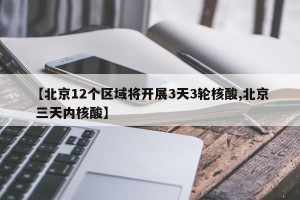 【北京12个区域将开展3天3轮核酸,北京 三天内核酸】