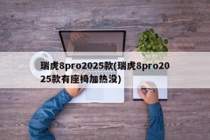瑞虎8pro2025款(瑞虎8pro2025款有座椅加热没)