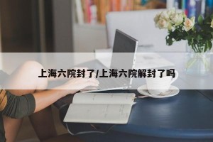 上海六院封了/上海六院解封了吗