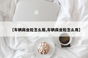 【车辆商业险怎么报,车辆商业险怎么用】