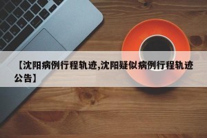 【沈阳病例行程轨迹,沈阳疑似病例行程轨迹公告】