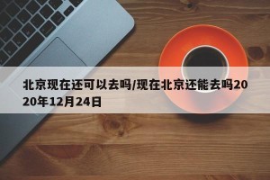 北京现在还可以去吗/现在北京还能去吗2020年12月24日
