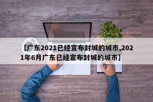 【广东2021已经宣布封城的城市,2021年6月广东已经宣布封城的城市】
