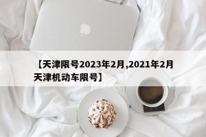 【天津限号2023年2月,2021年2月天津机动车限号】